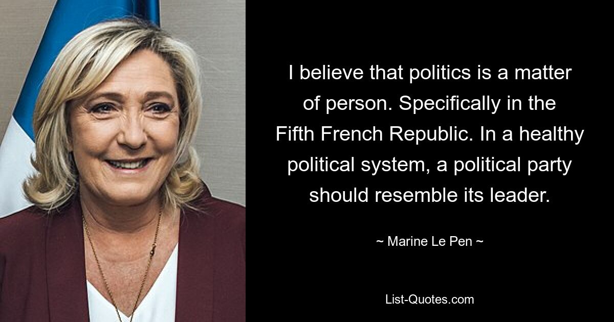 I believe that politics is a matter of person. Specifically in the Fifth French Republic. In a healthy political system, a political party should resemble its leader. — © Marine Le Pen