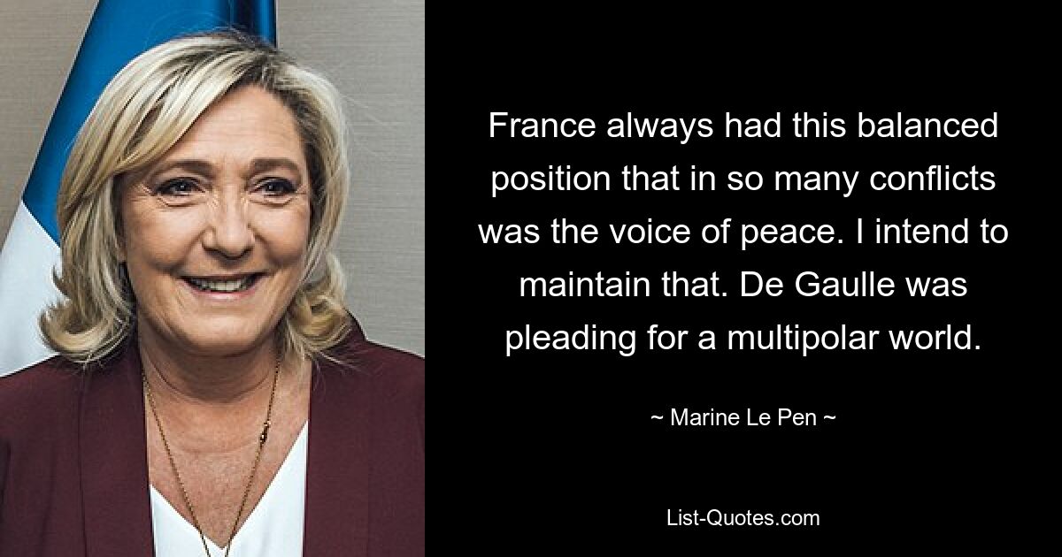 France always had this balanced position that in so many conflicts was the voice of peace. I intend to maintain that. De Gaulle was pleading for a multipolar world. — © Marine Le Pen