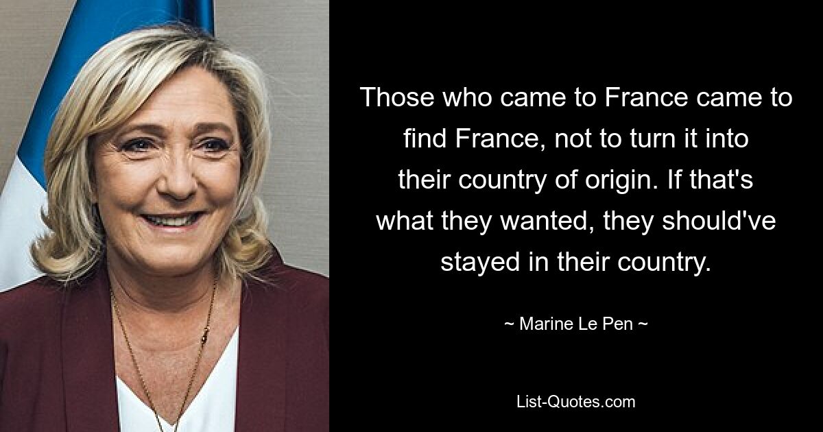 Those who came to France came to find France, not to turn it into their country of origin. If that's what they wanted, they should've stayed in their country. — © Marine Le Pen