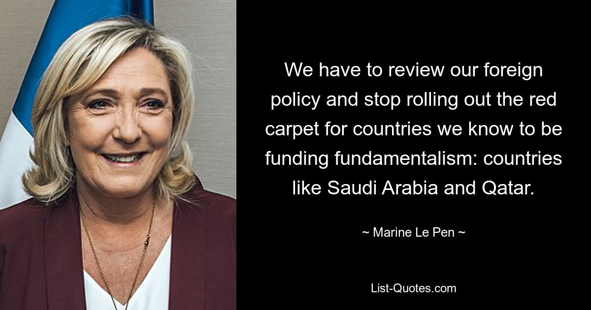 We have to review our foreign policy and stop rolling out the red carpet for countries we know to be funding fundamentalism: countries like Saudi Arabia and Qatar. — © Marine Le Pen