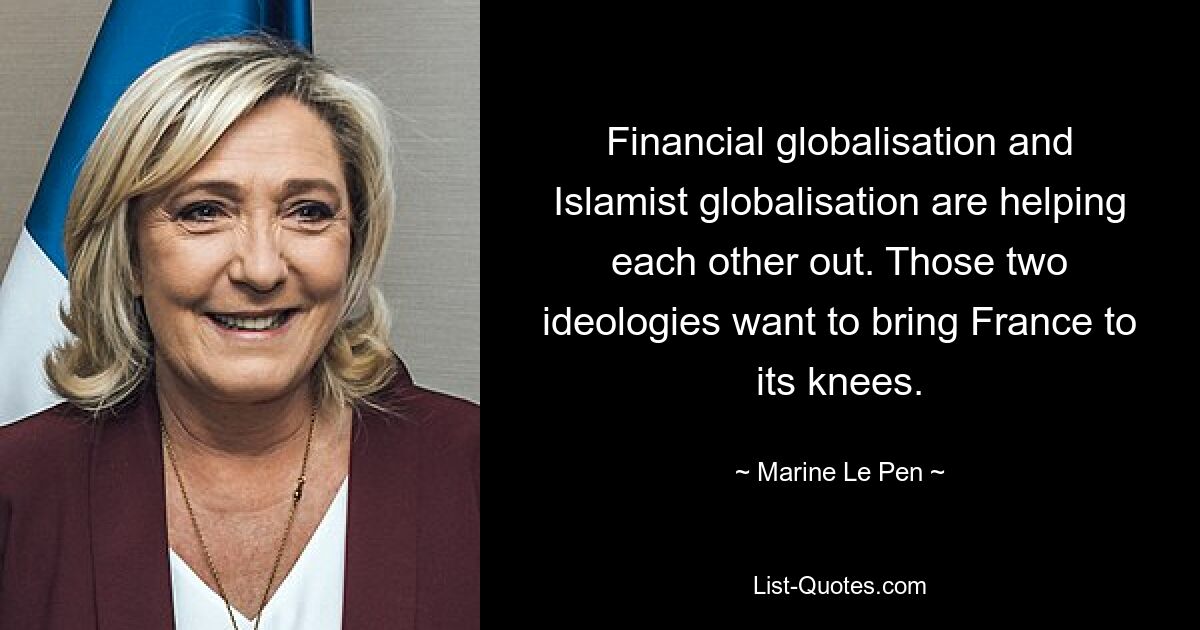 Financial globalisation and Islamist globalisation are helping each other out. Those two ideologies want to bring France to its knees. — © Marine Le Pen