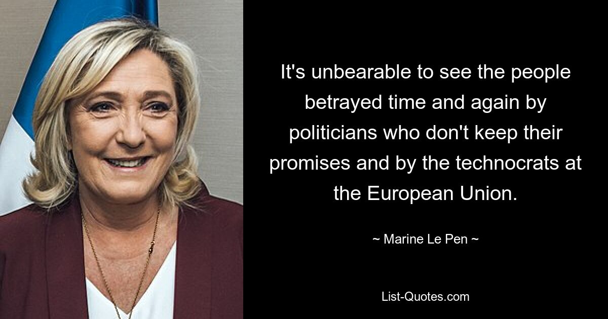 It's unbearable to see the people betrayed time and again by politicians who don't keep their promises and by the technocrats at the European Union. — © Marine Le Pen