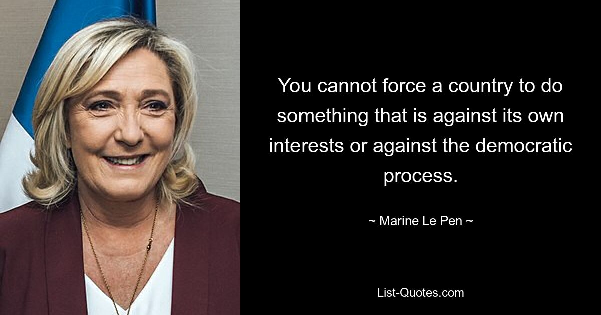 You cannot force a country to do something that is against its own interests or against the democratic process. — © Marine Le Pen