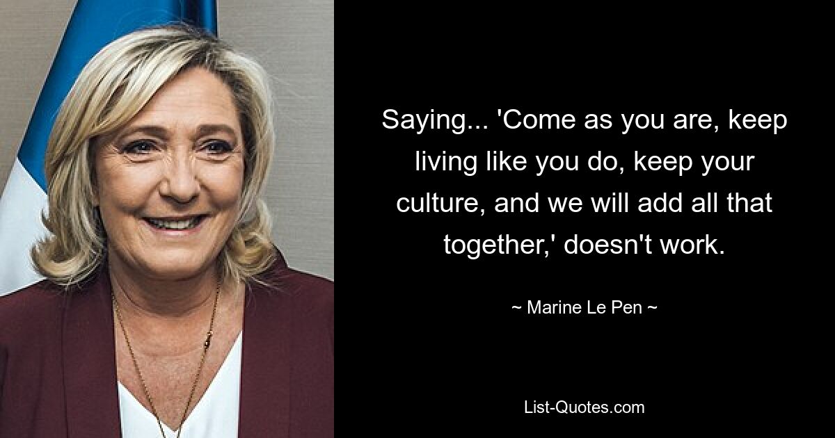 Saying... 'Come as you are, keep living like you do, keep your culture, and we will add all that together,' doesn't work. — © Marine Le Pen