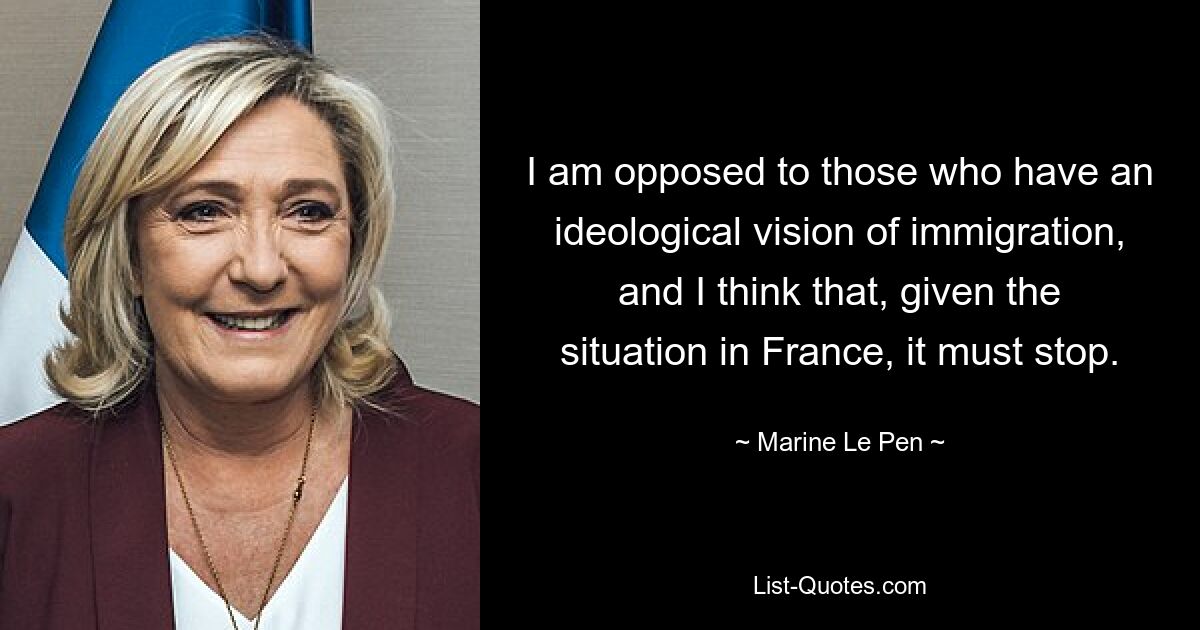 I am opposed to those who have an ideological vision of immigration, and I think that, given the situation in France, it must stop. — © Marine Le Pen