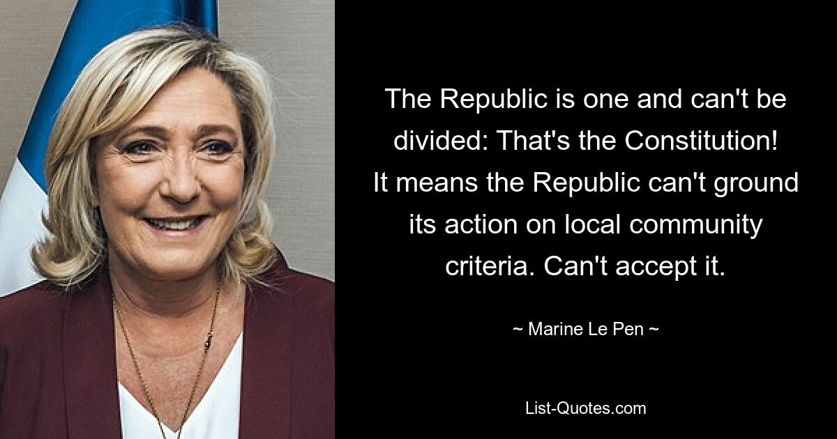 The Republic is one and can't be divided: That's the Constitution! It means the Republic can't ground its action on local community criteria. Can't accept it. — © Marine Le Pen