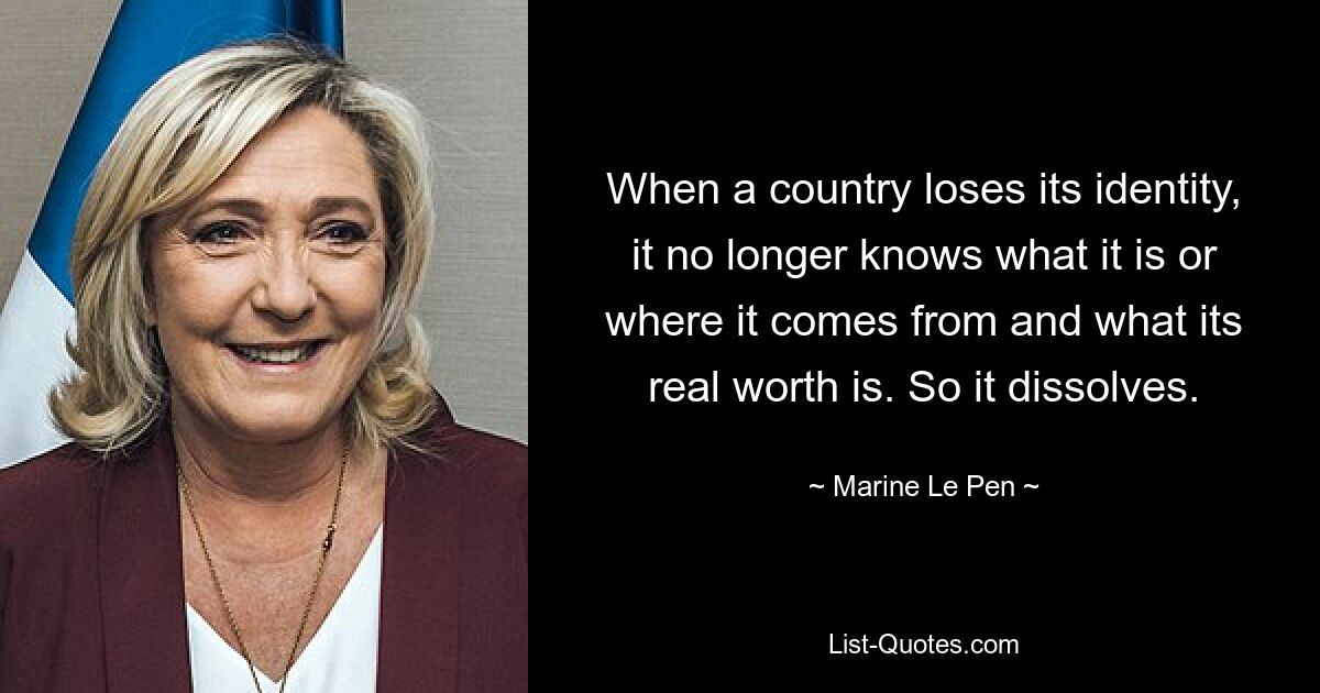 When a country loses its identity, it no longer knows what it is or where it comes from and what its real worth is. So it dissolves. — © Marine Le Pen