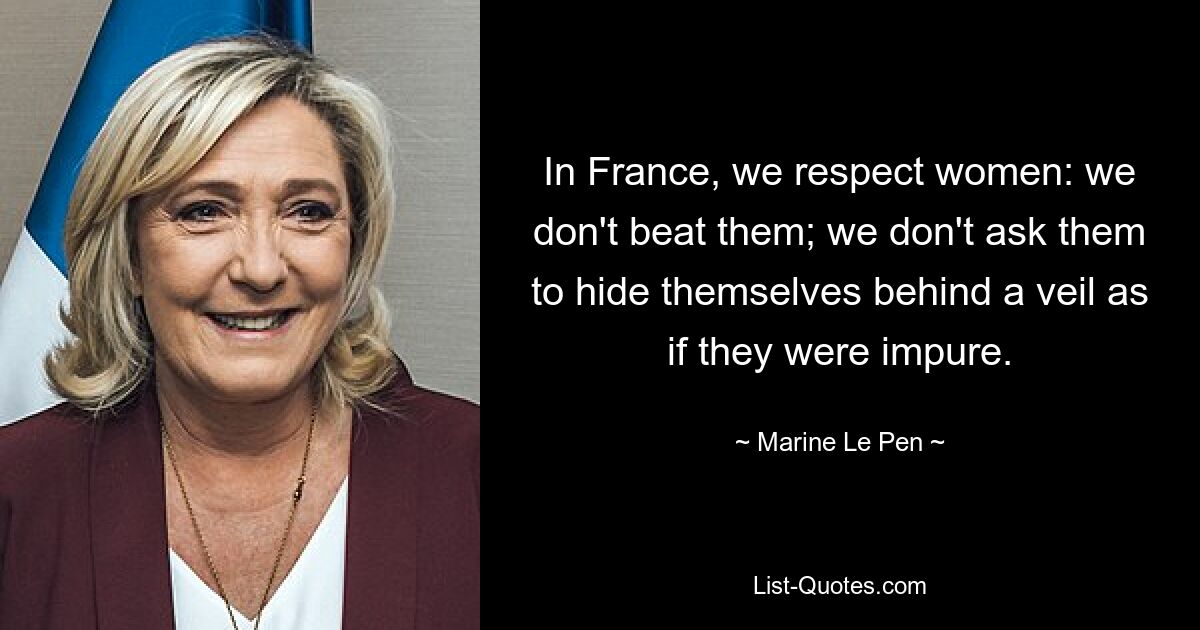 In France, we respect women: we don't beat them; we don't ask them to hide themselves behind a veil as if they were impure. — © Marine Le Pen