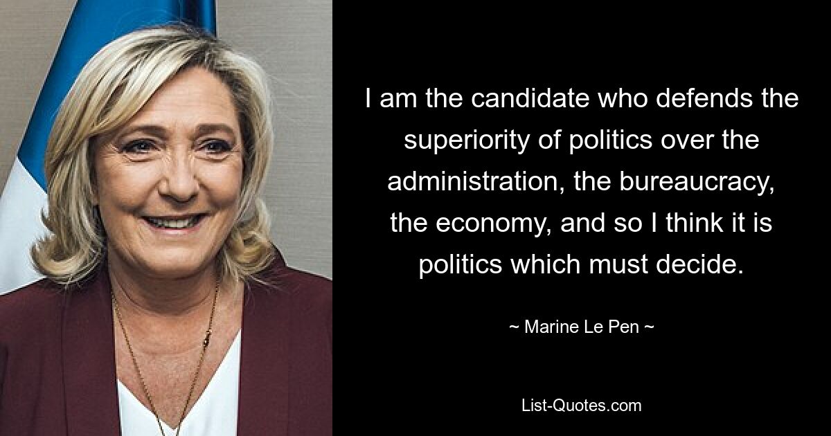 I am the candidate who defends the superiority of politics over the administration, the bureaucracy, the economy, and so I think it is politics which must decide. — © Marine Le Pen