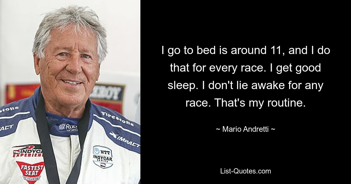 I go to bed is around 11, and I do that for every race. I get good sleep. I don't lie awake for any race. That's my routine. — © Mario Andretti