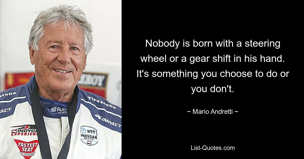 Nobody is born with a steering wheel or a gear shift in his hand. It's something you choose to do or you don't. — © Mario Andretti