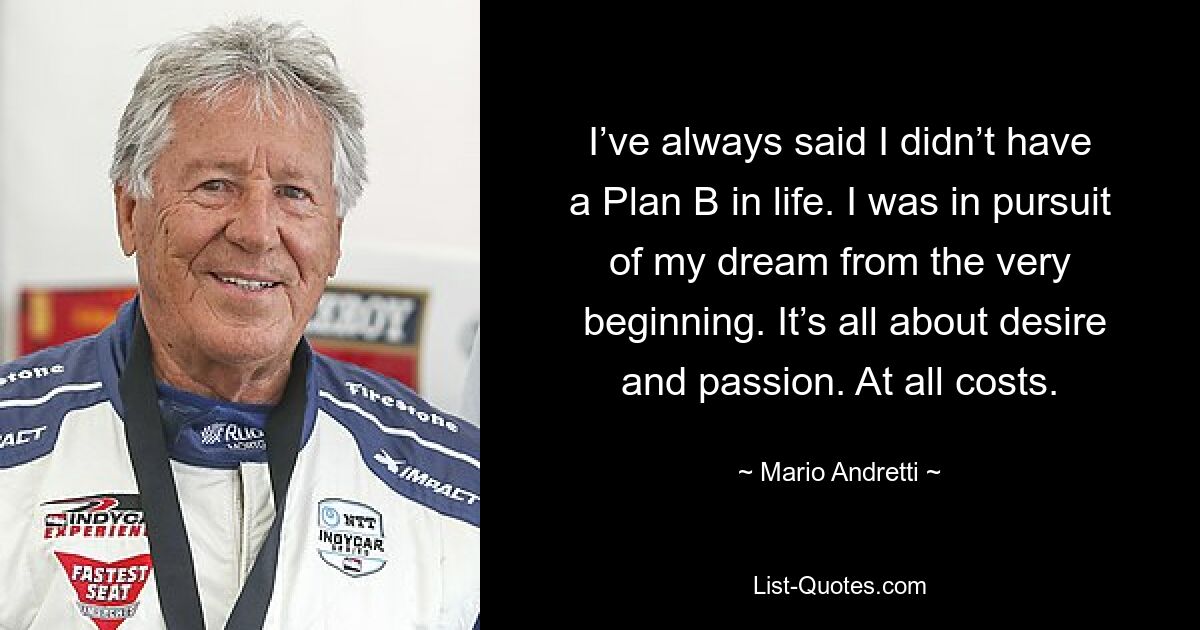 I’ve always said I didn’t have a Plan B in life. I was in pursuit of my dream from the very
 beginning. It’s all about desire and passion. At all costs. — © Mario Andretti