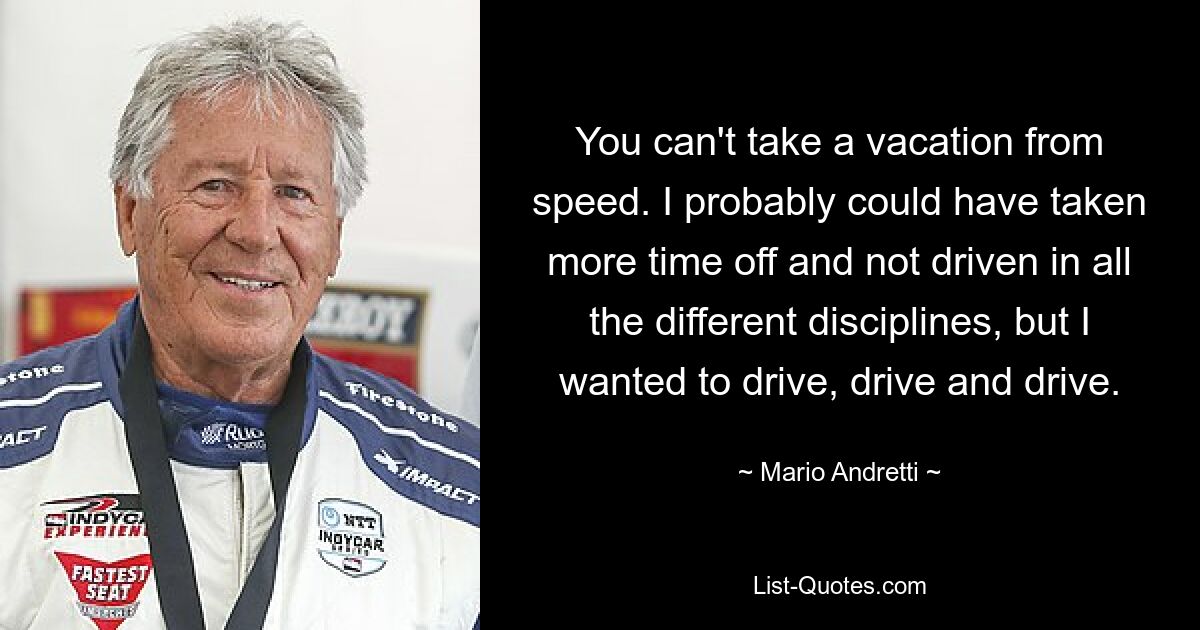 You can't take a vacation from speed. I probably could have taken more time off and not driven in all the different disciplines, but I wanted to drive, drive and drive. — © Mario Andretti