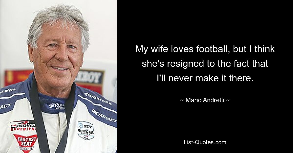 My wife loves football, but I think she's resigned to the fact that I'll never make it there. — © Mario Andretti