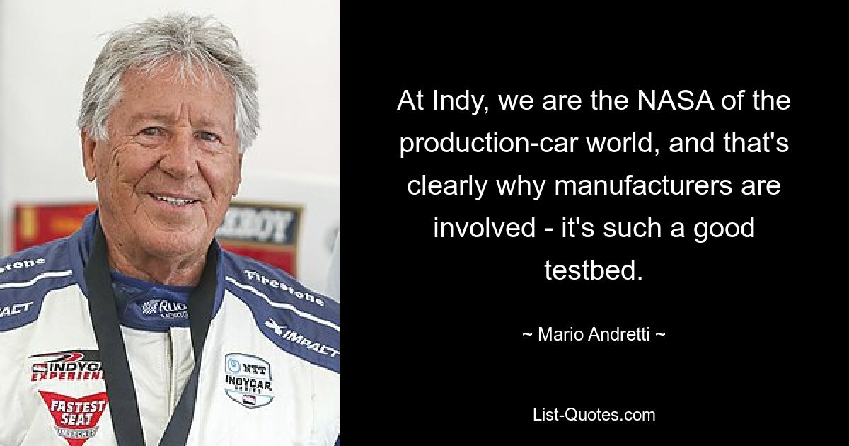 At Indy, we are the NASA of the production-car world, and that's clearly why manufacturers are involved - it's such a good testbed. — © Mario Andretti