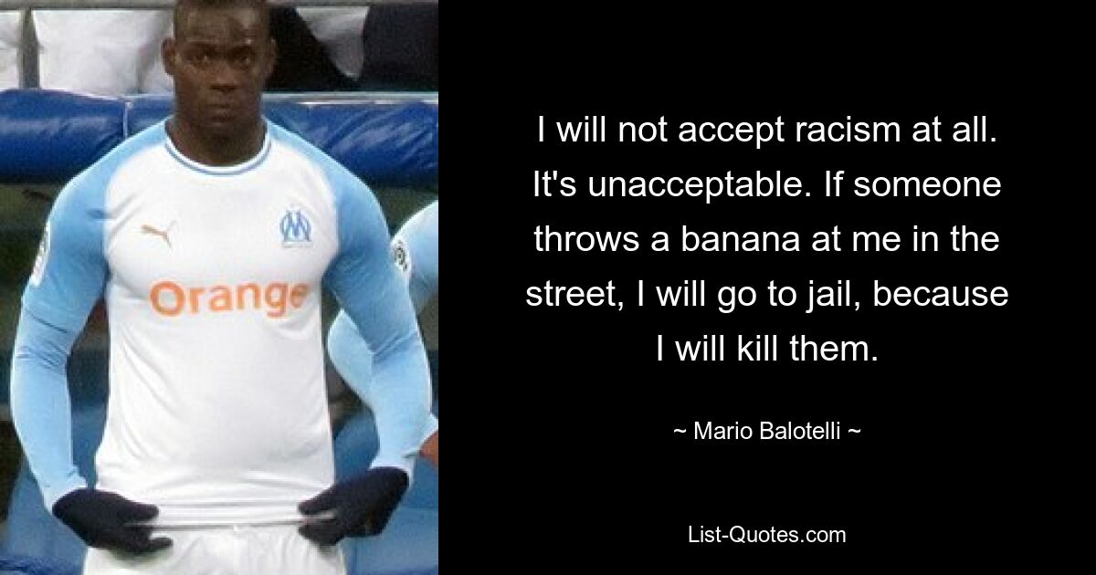 I will not accept racism at all. It's unacceptable. If someone throws a banana at me in the street, I will go to jail, because I will kill them. — © Mario Balotelli