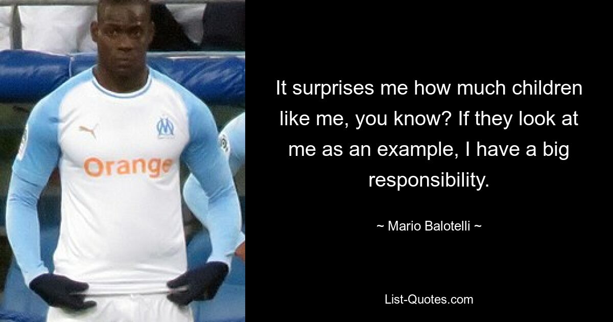 It surprises me how much children like me, you know? If they look at me as an example, I have a big responsibility. — © Mario Balotelli