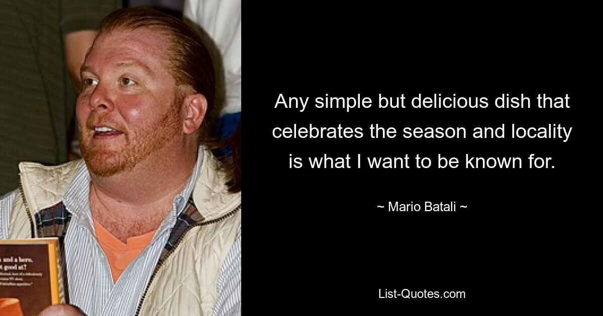 Any simple but delicious dish that celebrates the season and locality is what I want to be known for. — © Mario Batali