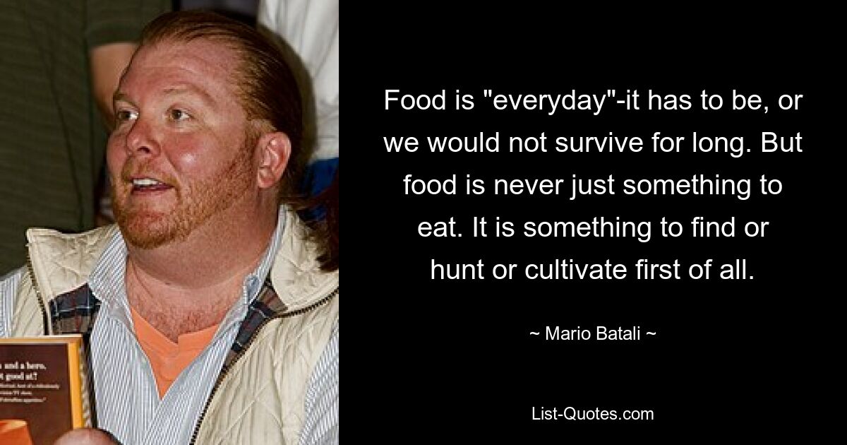 Food is "everyday"-it has to be, or we would not survive for long. But food is never just something to eat. It is something to find or hunt or cultivate first of all. — © Mario Batali