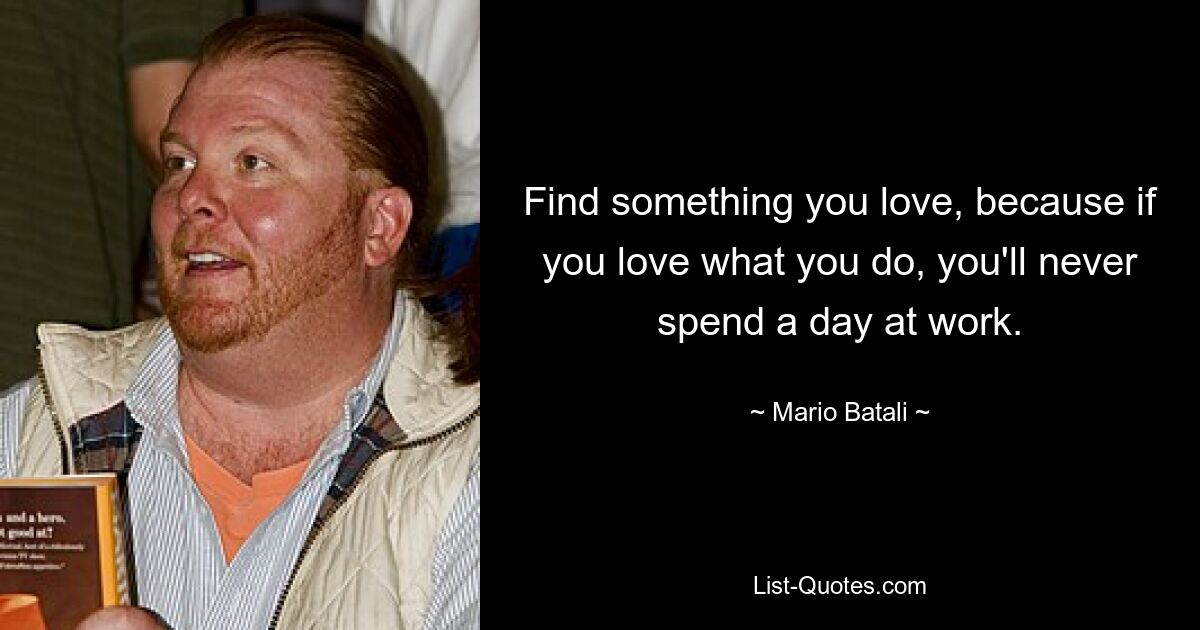 Find something you love, because if you love what you do, you'll never spend a day at work. — © Mario Batali