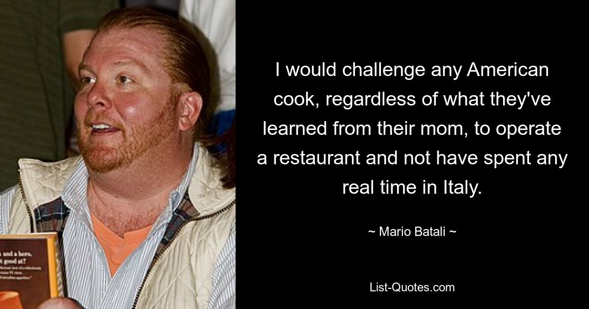 I would challenge any American cook, regardless of what they've learned from their mom, to operate a restaurant and not have spent any real time in Italy. — © Mario Batali