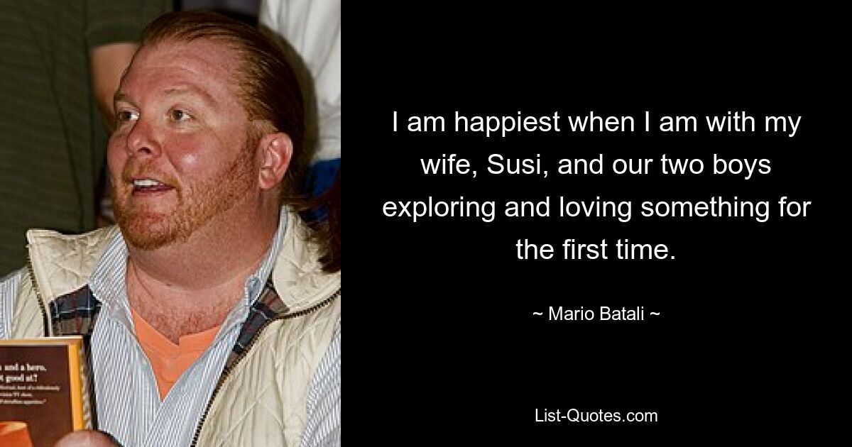 I am happiest when I am with my wife, Susi, and our two boys exploring and loving something for the first time. — © Mario Batali