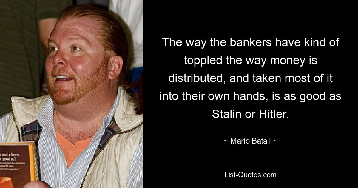 The way the bankers have kind of toppled the way money is distributed, and taken most of it into their own hands, is as good as Stalin or Hitler. — © Mario Batali