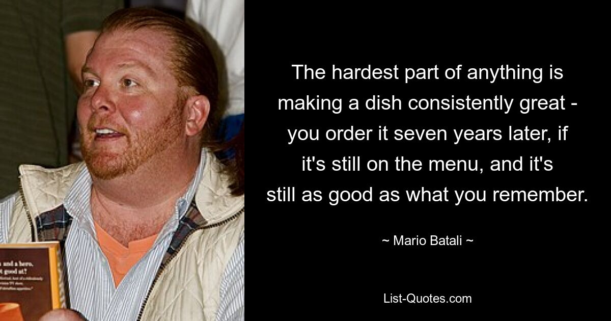 The hardest part of anything is making a dish consistently great - you order it seven years later, if it's still on the menu, and it's still as good as what you remember. — © Mario Batali