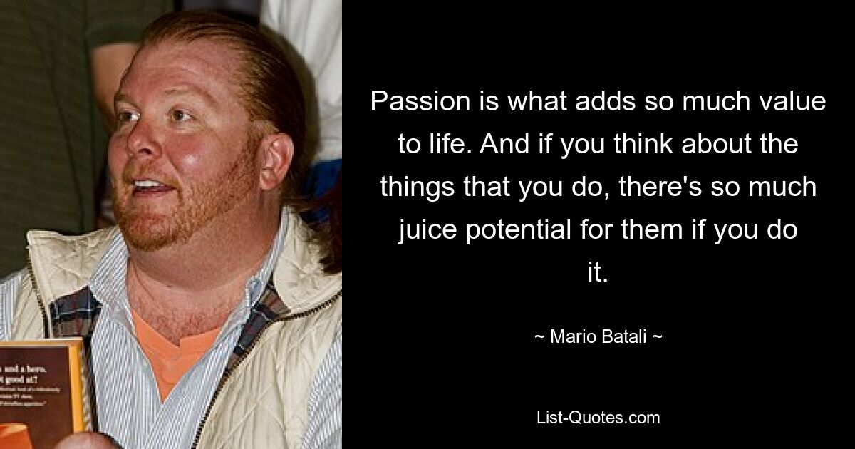 Passion is what adds so much value to life. And if you think about the things that you do, there's so much juice potential for them if you do it. — © Mario Batali