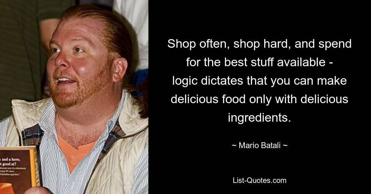 Shop often, shop hard, and spend for the best stuff available - logic dictates that you can make delicious food only with delicious ingredients. — © Mario Batali