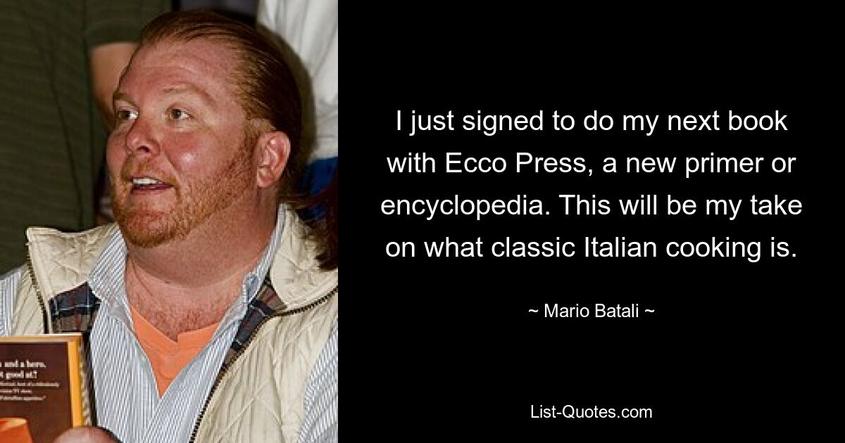 I just signed to do my next book with Ecco Press, a new primer or encyclopedia. This will be my take on what classic Italian cooking is. — © Mario Batali