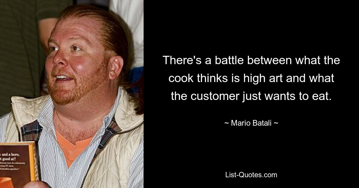 There's a battle between what the cook thinks is high art and what the customer just wants to eat. — © Mario Batali