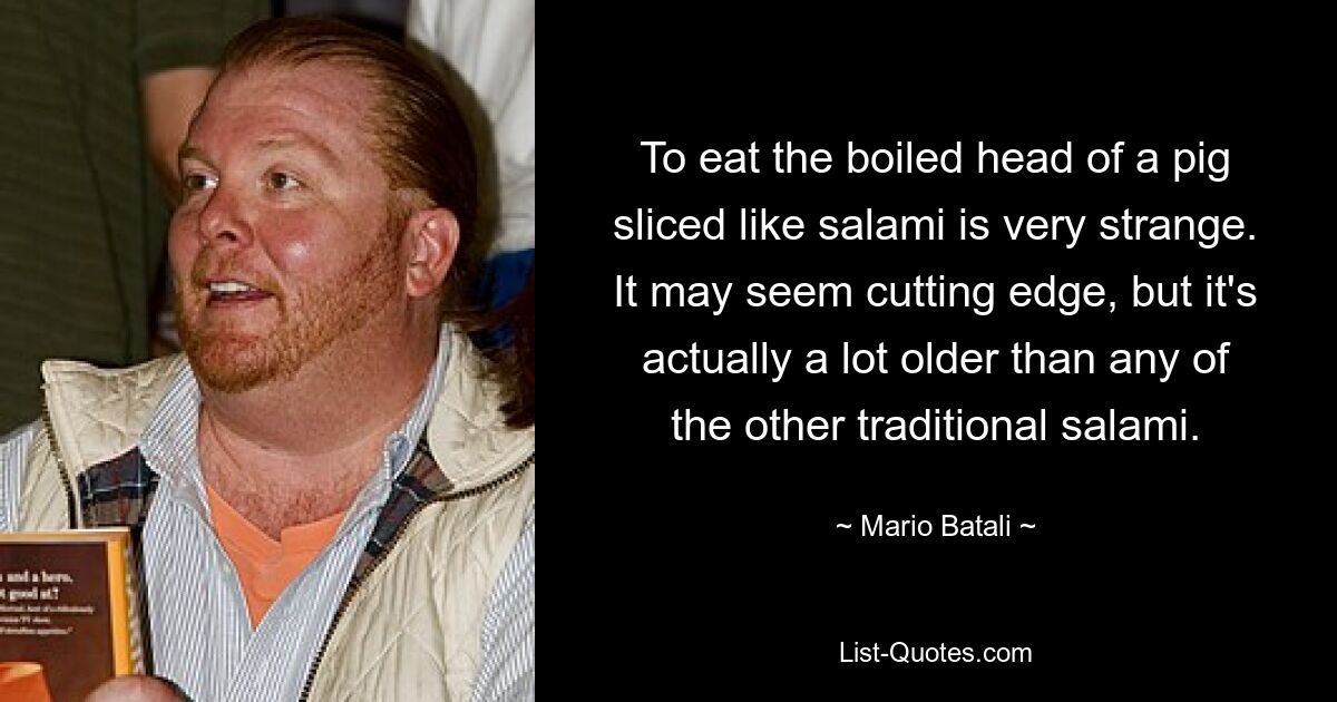 To eat the boiled head of a pig sliced like salami is very strange. It may seem cutting edge, but it's actually a lot older than any of the other traditional salami. — © Mario Batali