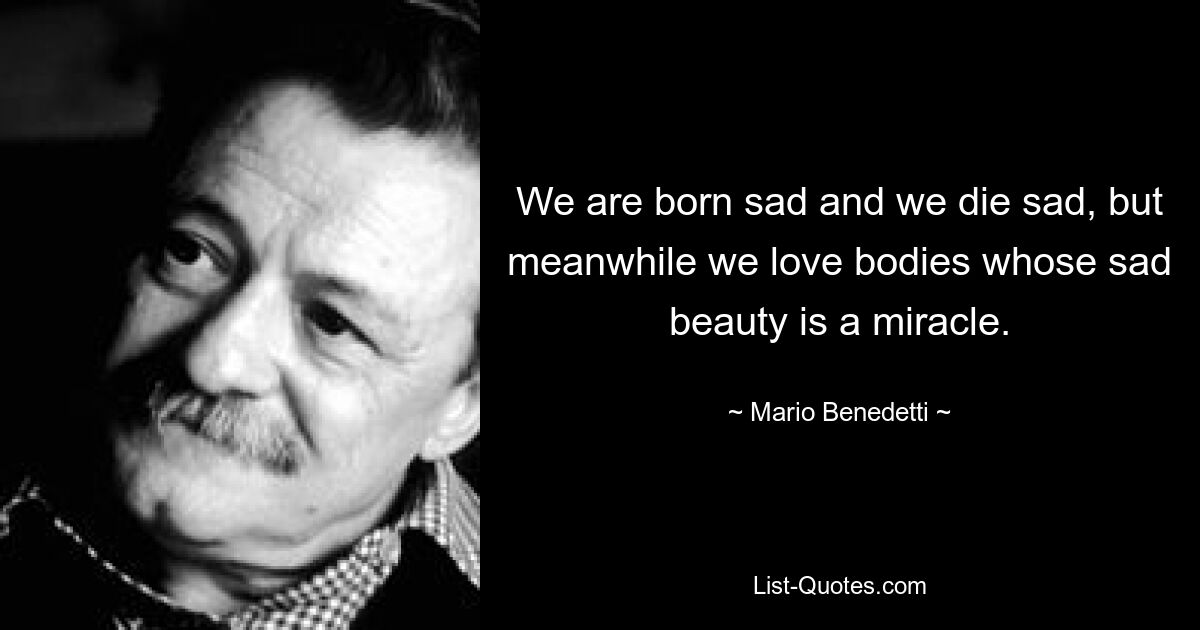 We are born sad and we die sad, but meanwhile we love bodies whose sad beauty is a miracle. — © Mario Benedetti