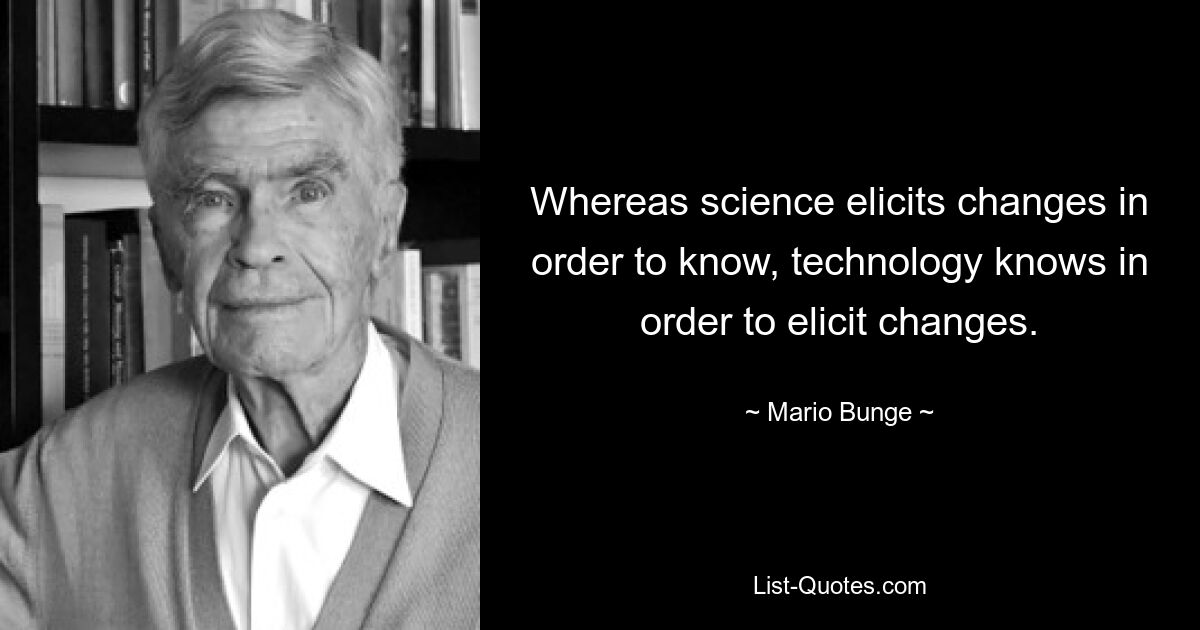 Whereas science elicits changes in order to know, technology knows in order to elicit changes. — © Mario Bunge