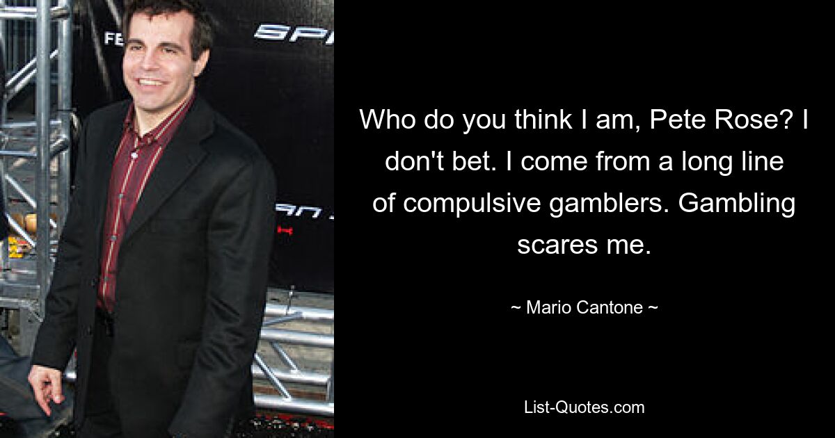 Who do you think I am, Pete Rose? I don't bet. I come from a long line of compulsive gamblers. Gambling scares me. — © Mario Cantone