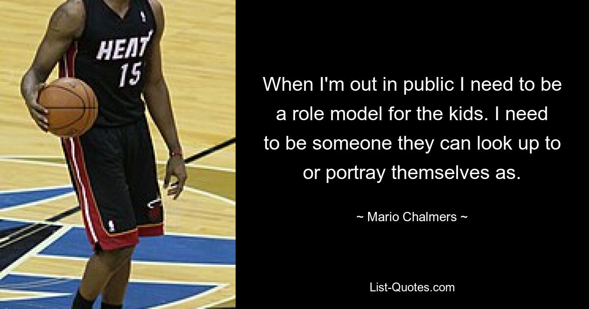 When I'm out in public I need to be a role model for the kids. I need to be someone they can look up to or portray themselves as. — © Mario Chalmers