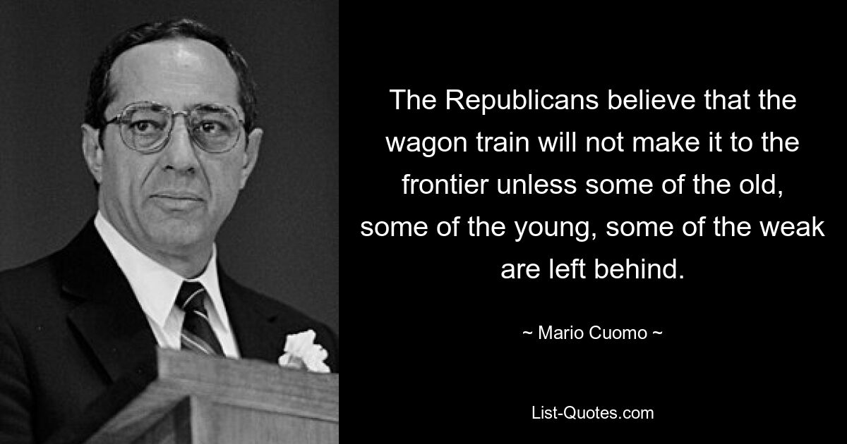 The Republicans believe that the wagon train will not make it to the frontier unless some of the old, some of the young, some of the weak are left behind. — © Mario Cuomo