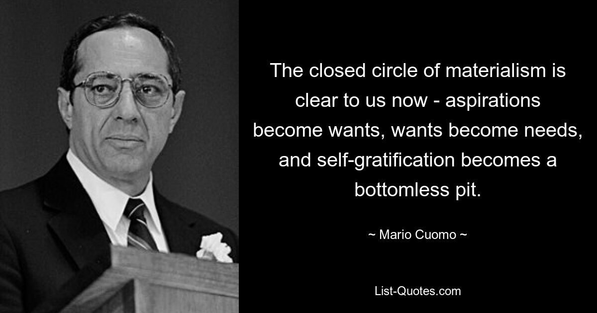 The closed circle of materialism is clear to us now - aspirations become wants, wants become needs, and self-gratification becomes a bottomless pit. — © Mario Cuomo