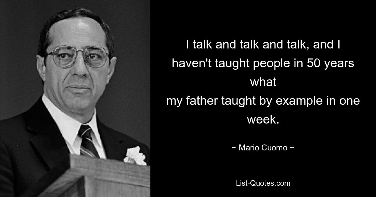 I talk and talk and talk, and I haven't taught people in 50 years what
my father taught by example in one week. — © Mario Cuomo