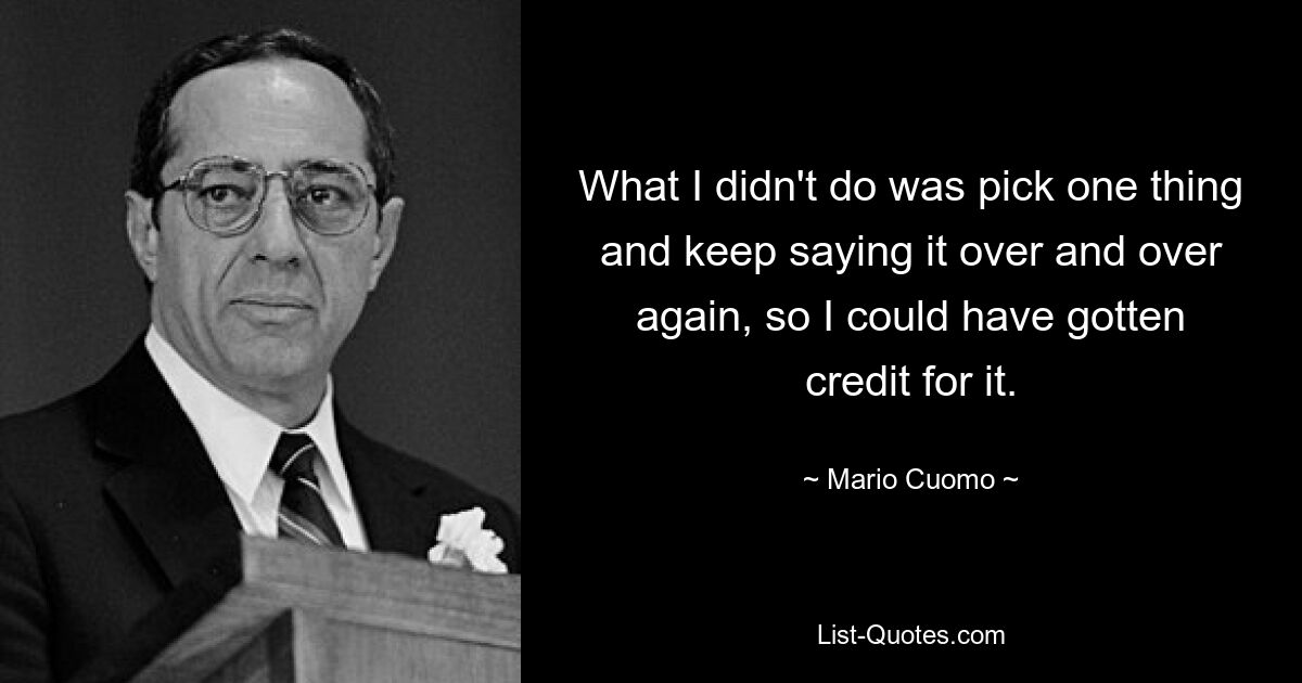 What I didn't do was pick one thing and keep saying it over and over again, so I could have gotten credit for it. — © Mario Cuomo