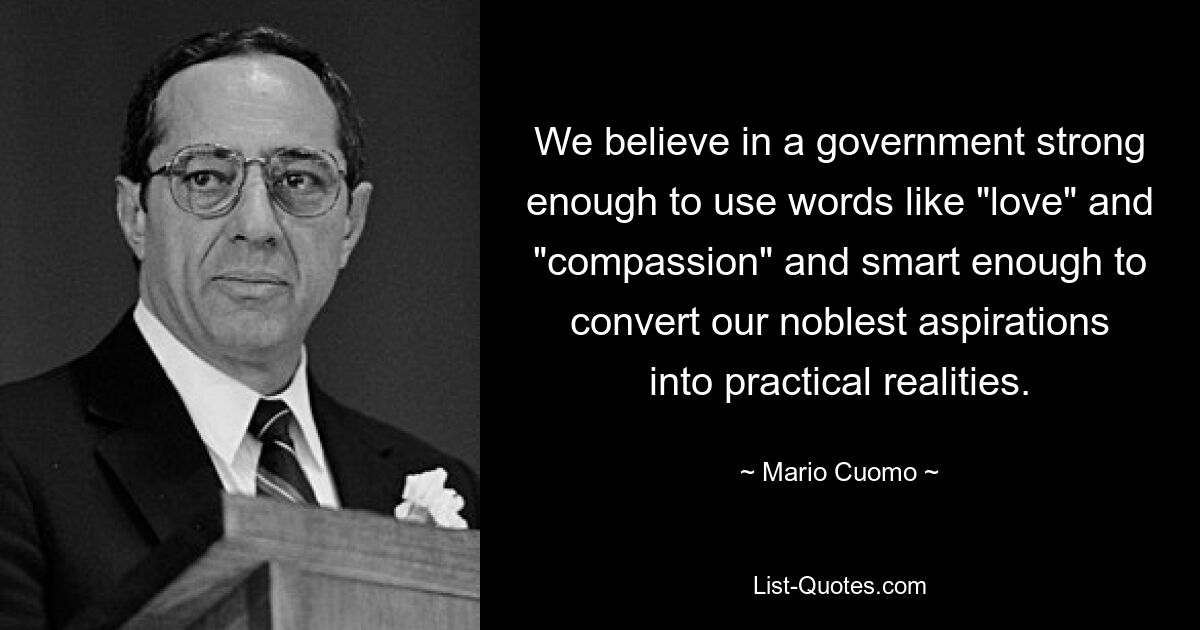 We believe in a government strong enough to use words like "love" and "compassion" and smart enough to convert our noblest aspirations into practical realities. — © Mario Cuomo