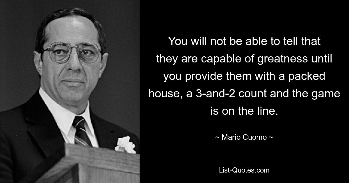 You will not be able to tell that they are capable of greatness until you provide them with a packed house, a 3-and-2 count and the game is on the line. — © Mario Cuomo