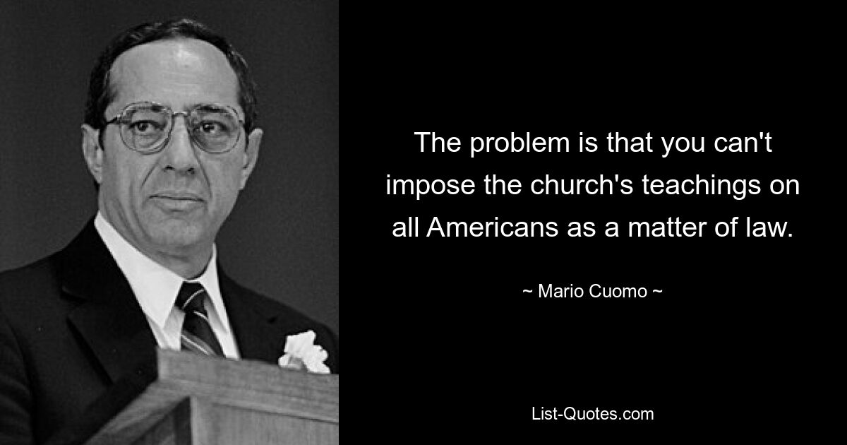 The problem is that you can't impose the church's teachings on all Americans as a matter of law. — © Mario Cuomo