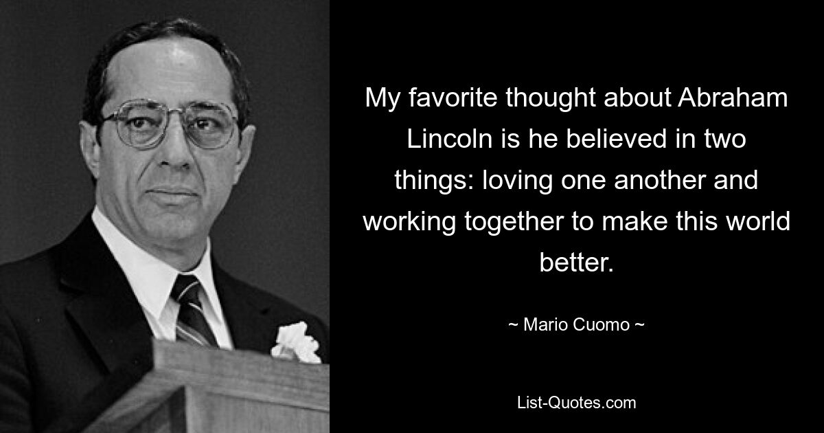 My favorite thought about Abraham Lincoln is he believed in two things: loving one another and working together to make this world better. — © Mario Cuomo