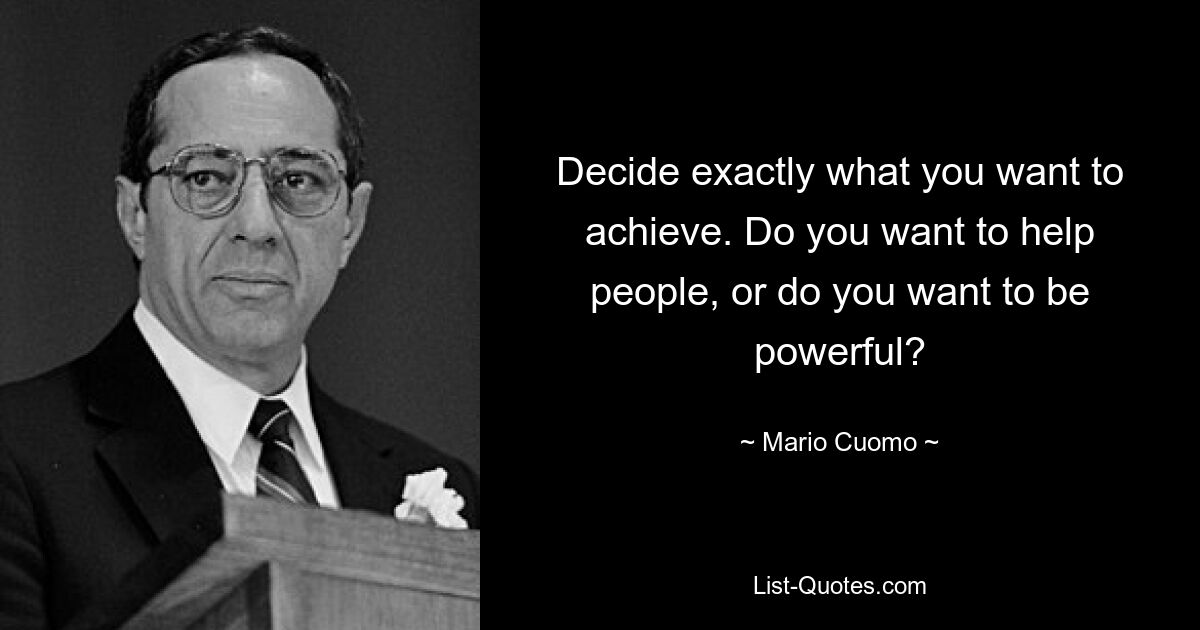 Decide exactly what you want to achieve. Do you want to help people, or do you want to be powerful? — © Mario Cuomo