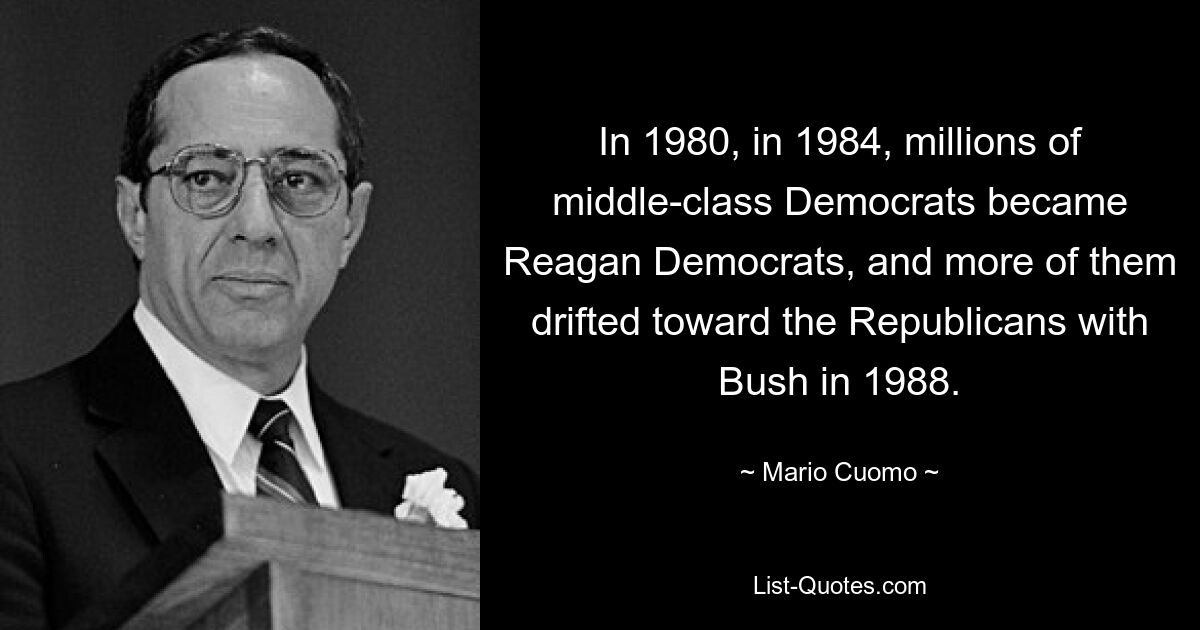 In 1980, in 1984, millions of middle-class Democrats became Reagan Democrats, and more of them drifted toward the Republicans with Bush in 1988. — © Mario Cuomo