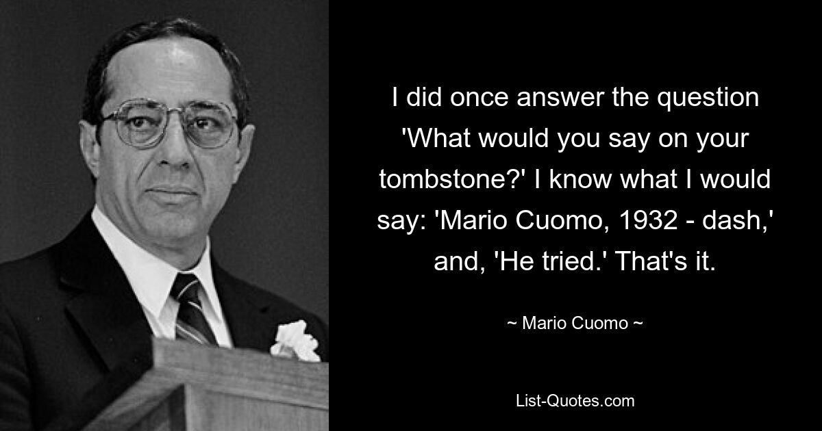 Однажды я ответил на вопрос: «Что бы вы написали на своем надгробии?» Я знаю, что я бы сказал: «Марио Куомо, 1932 год — рывок» и «Он пытался». Вот и все. — © Марио Куомо