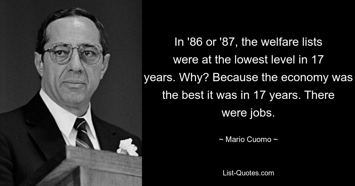 In '86 or '87, the welfare lists were at the lowest level in 17 years. Why? Because the economy was the best it was in 17 years. There were jobs. — © Mario Cuomo