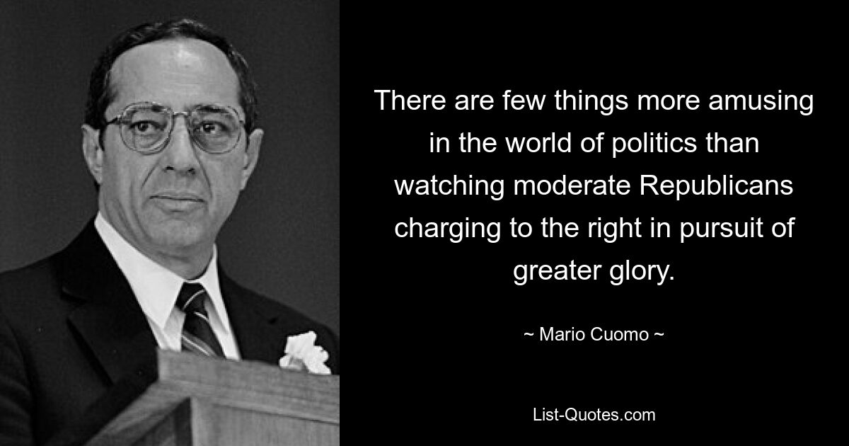 There are few things more amusing in the world of politics than watching moderate Republicans charging to the right in pursuit of greater glory. — © Mario Cuomo